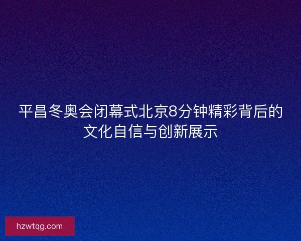 平昌冬奥会闭幕式北京8分钟精彩背后的文化自信与创新展示