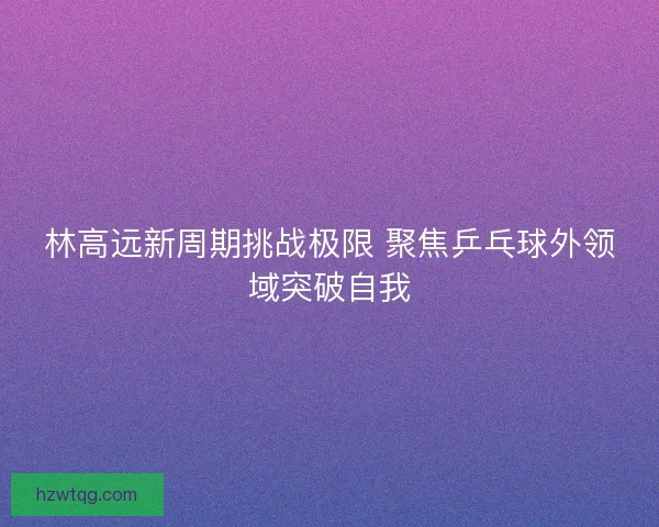 林高远新周期挑战极限 聚焦乒乓球外领域突破自我