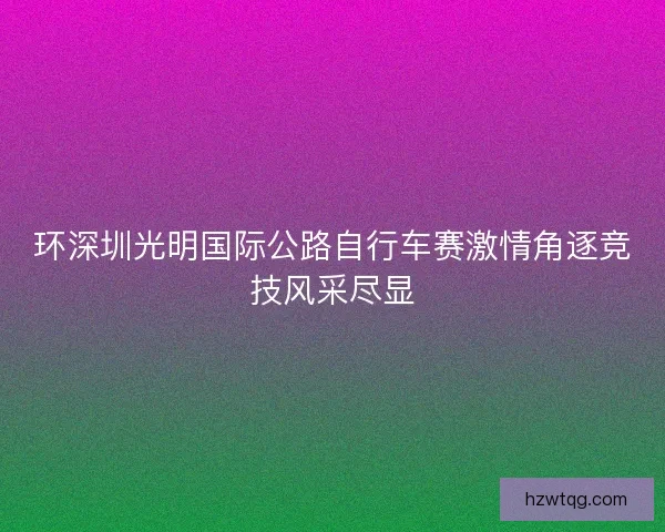 环深圳光明国际公路自行车赛激情角逐竞技风采尽显