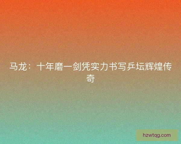 马龙：十年磨一剑凭实力书写乒坛辉煌传奇
